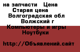 Acer 5552G на запчасти › Цена ­ 500 › Старая цена ­ 500 - Волгоградская обл., Волжский г. Компьютеры и игры » Ноутбуки   